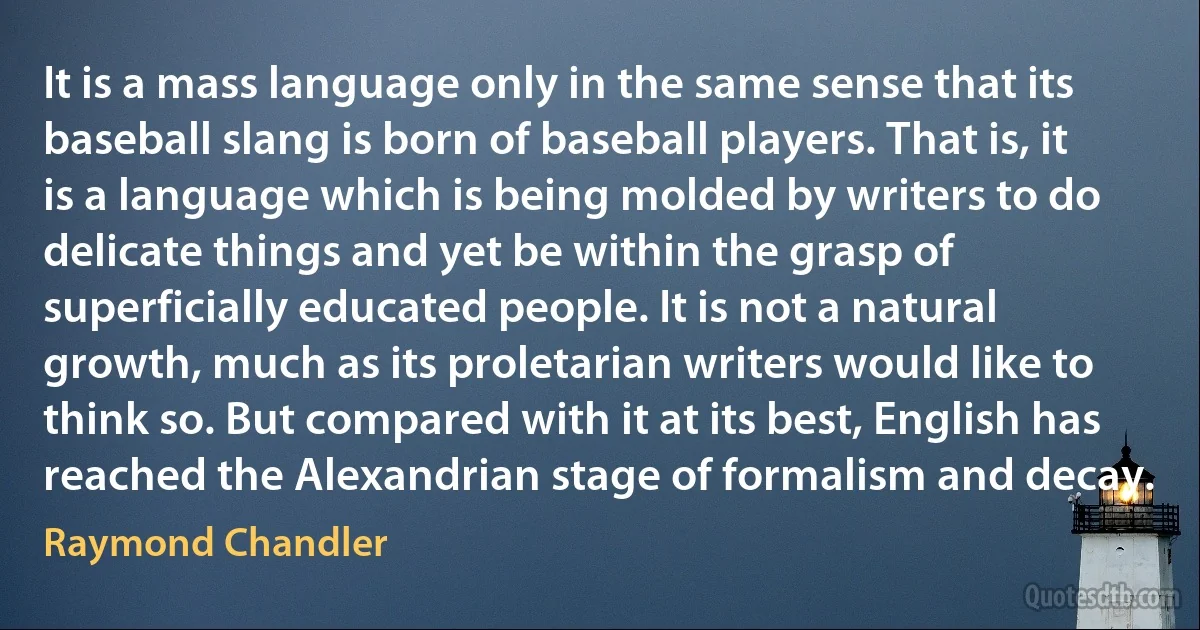 It is a mass language only in the same sense that its baseball slang is born of baseball players. That is, it is a language which is being molded by writers to do delicate things and yet be within the grasp of superficially educated people. It is not a natural growth, much as its proletarian writers would like to think so. But compared with it at its best, English has reached the Alexandrian stage of formalism and decay. (Raymond Chandler)