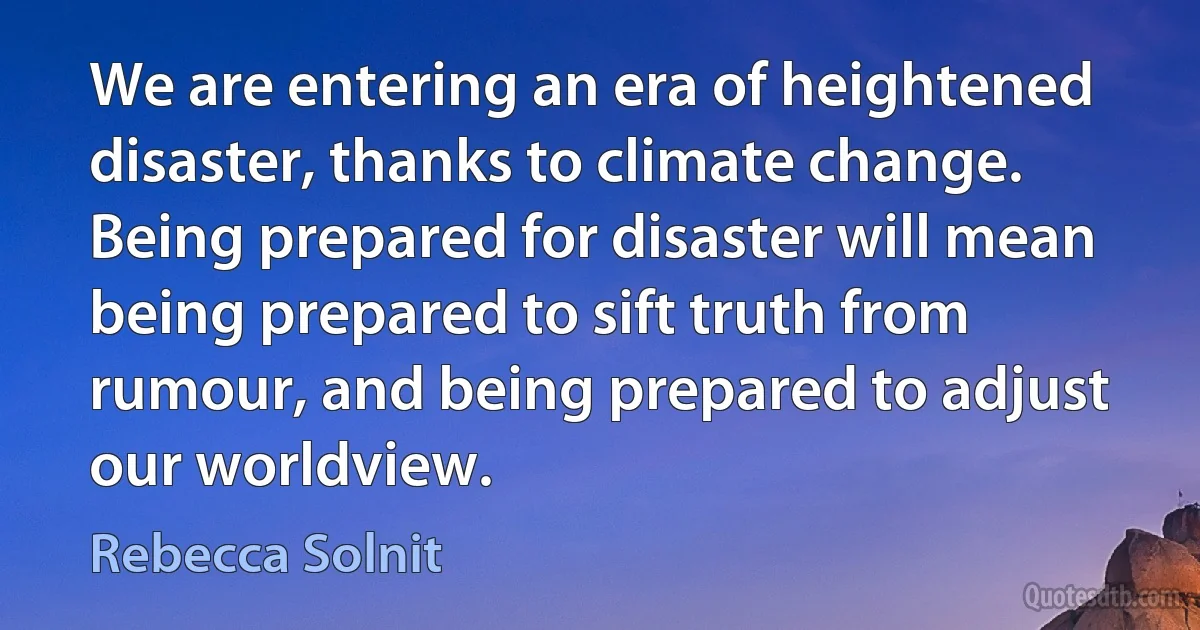 We are entering an era of heightened disaster, thanks to climate change. Being prepared for disaster will mean being prepared to sift truth from rumour, and being prepared to adjust our worldview. (Rebecca Solnit)