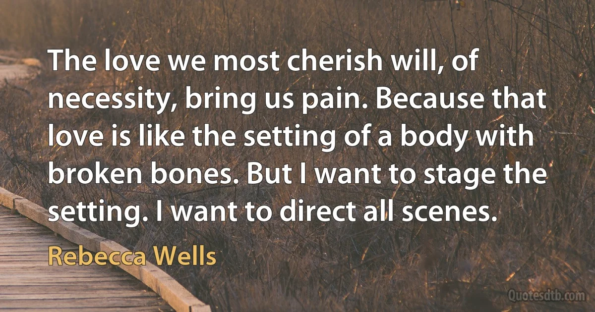 The love we most cherish will, of necessity, bring us pain. Because that love is like the setting of a body with broken bones. But I want to stage the setting. I want to direct all scenes. (Rebecca Wells)