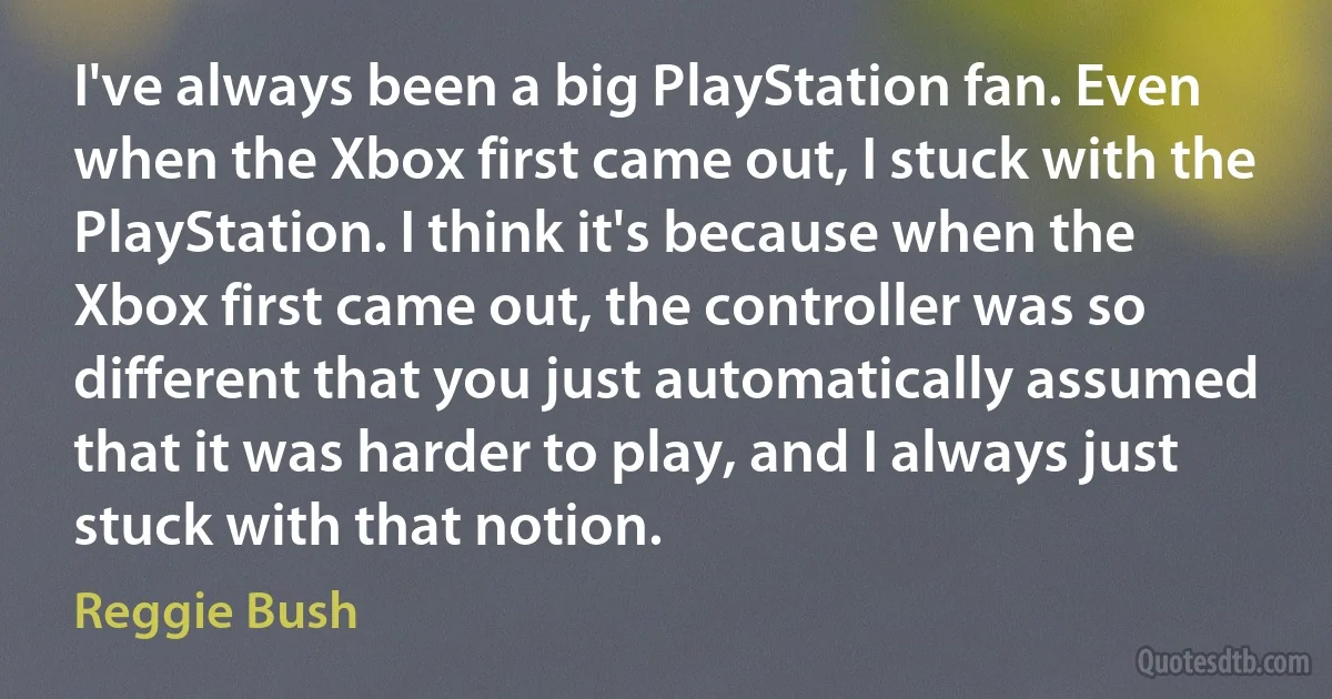 I've always been a big PlayStation fan. Even when the Xbox first came out, I stuck with the PlayStation. I think it's because when the Xbox first came out, the controller was so different that you just automatically assumed that it was harder to play, and I always just stuck with that notion. (Reggie Bush)