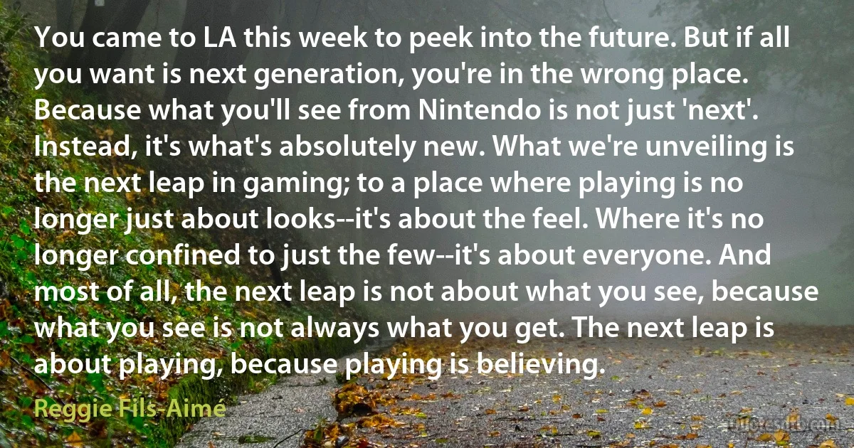 You came to LA this week to peek into the future. But if all you want is next generation, you're in the wrong place. Because what you'll see from Nintendo is not just 'next'. Instead, it's what's absolutely new. What we're unveiling is the next leap in gaming; to a place where playing is no longer just about looks--it's about the feel. Where it's no longer confined to just the few--it's about everyone. And most of all, the next leap is not about what you see, because what you see is not always what you get. The next leap is about playing, because playing is believing. (Reggie Fils-Aimé)