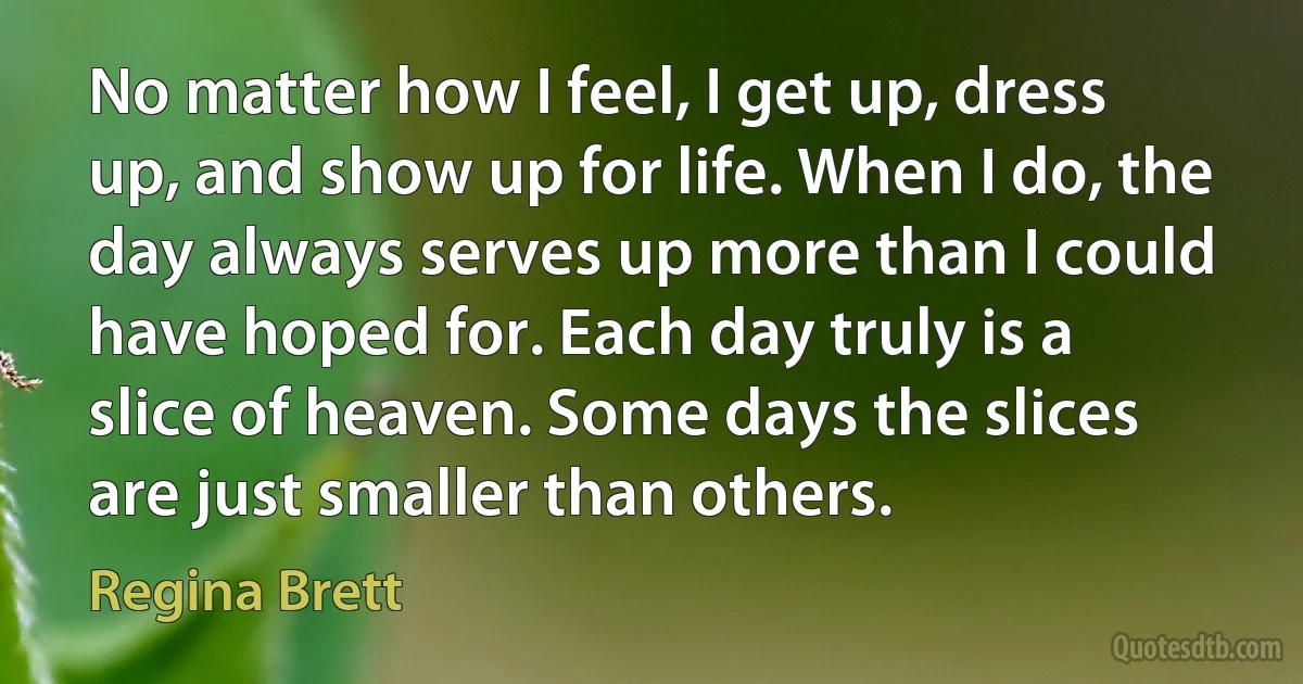 No matter how I feel, I get up, dress up, and show up for life. When I do, the day always serves up more than I could have hoped for. Each day truly is a slice of heaven. Some days the slices are just smaller than others. (Regina Brett)