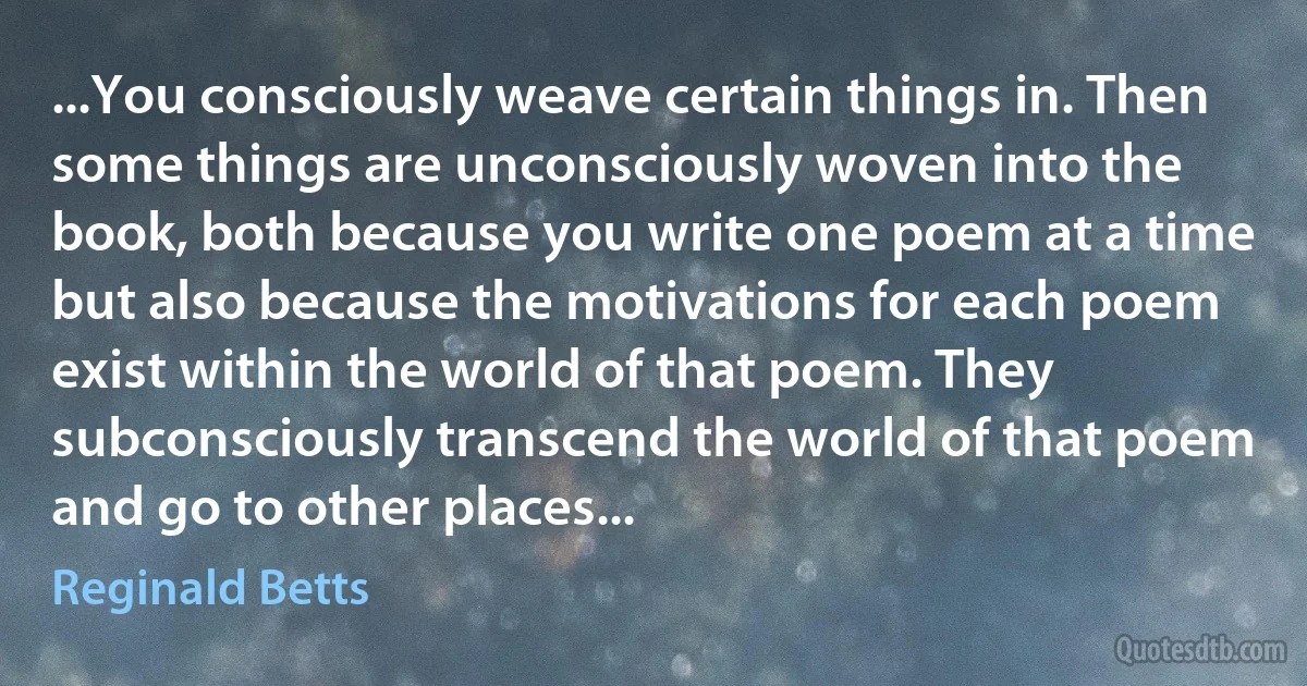 ...You consciously weave certain things in. Then some things are unconsciously woven into the book, both because you write one poem at a time but also because the motivations for each poem exist within the world of that poem. They subconsciously transcend the world of that poem and go to other places... (Reginald Betts)