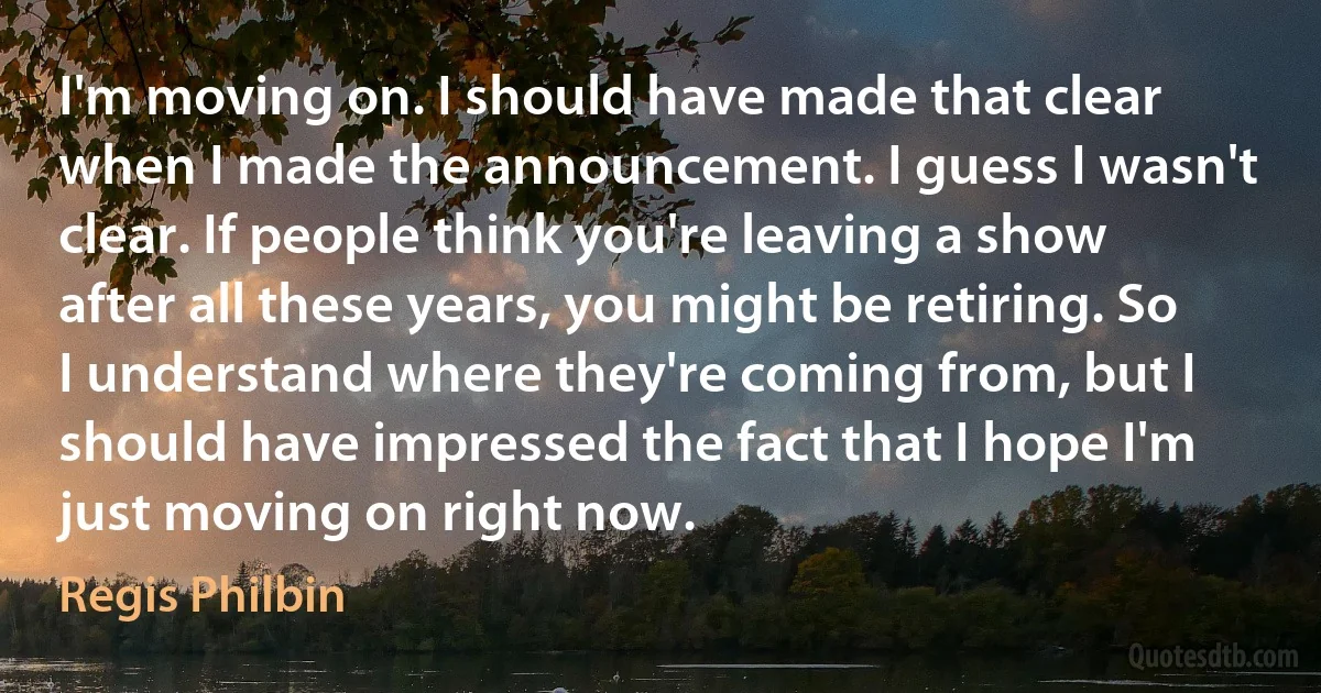 I'm moving on. I should have made that clear when I made the announcement. I guess I wasn't clear. If people think you're leaving a show after all these years, you might be retiring. So I understand where they're coming from, but I should have impressed the fact that I hope I'm just moving on right now. (Regis Philbin)