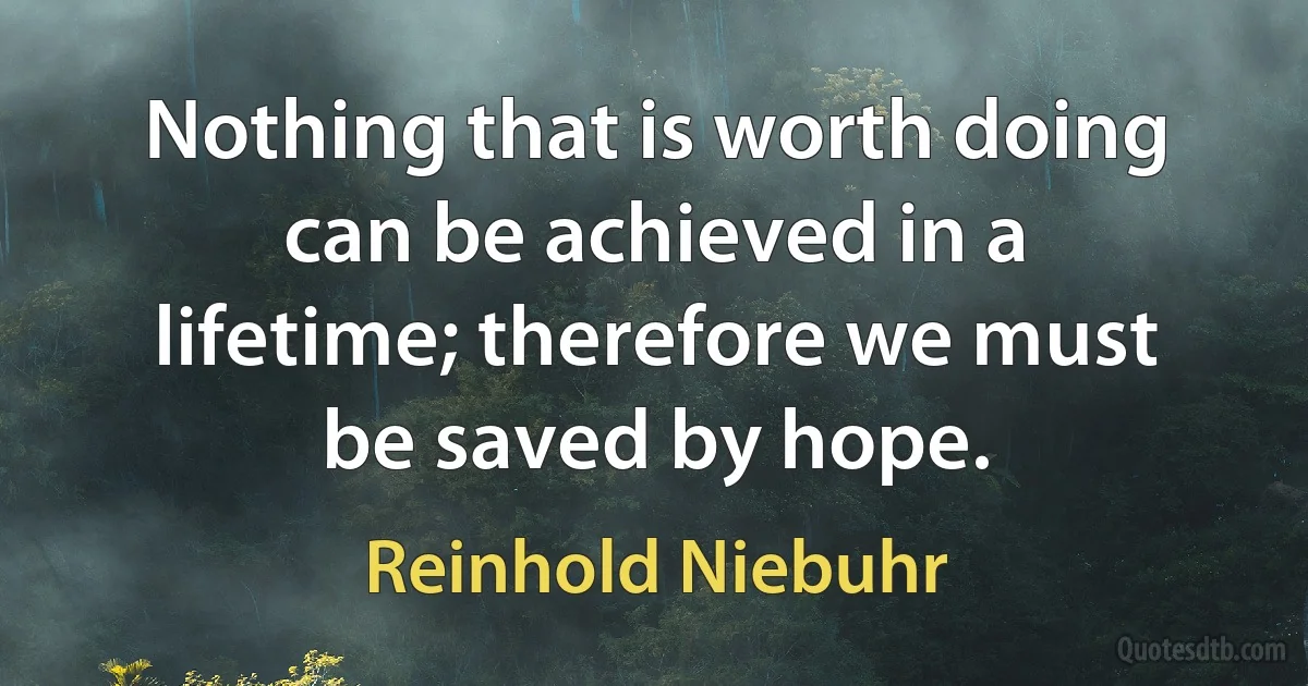 Nothing that is worth doing can be achieved in a lifetime; therefore we must be saved by hope. (Reinhold Niebuhr)