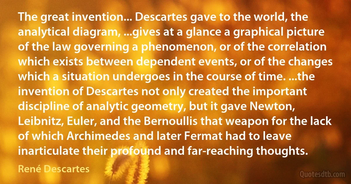 The great invention... Descartes gave to the world, the analytical diagram, ...gives at a glance a graphical picture of the law governing a phenomenon, or of the correlation which exists between dependent events, or of the changes which a situation undergoes in the course of time. ...the invention of Descartes not only created the important discipline of analytic geometry, but it gave Newton, Leibnitz, Euler, and the Bernoullis that weapon for the lack of which Archimedes and later Fermat had to leave inarticulate their profound and far-reaching thoughts. (René Descartes)