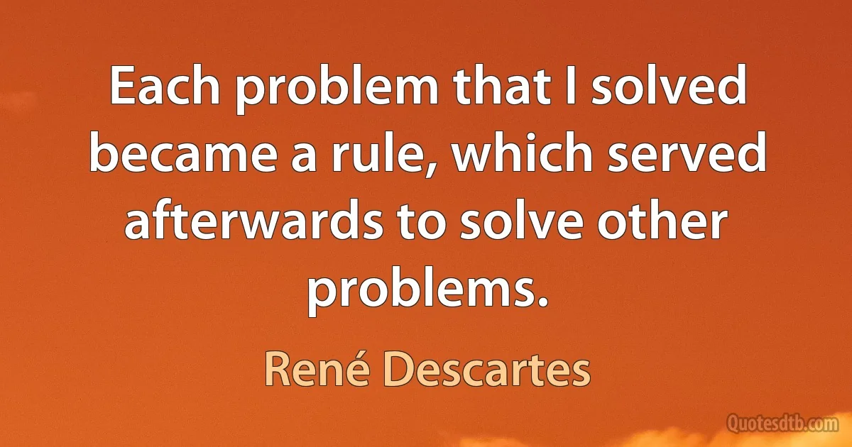 Each problem that I solved became a rule, which served afterwards to solve other problems. (René Descartes)