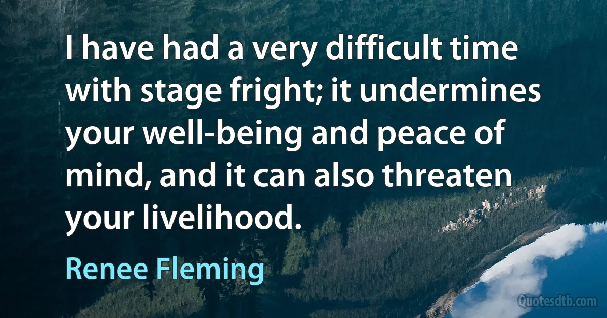 I have had a very difficult time with stage fright; it undermines your well-being and peace of mind, and it can also threaten your livelihood. (Renee Fleming)