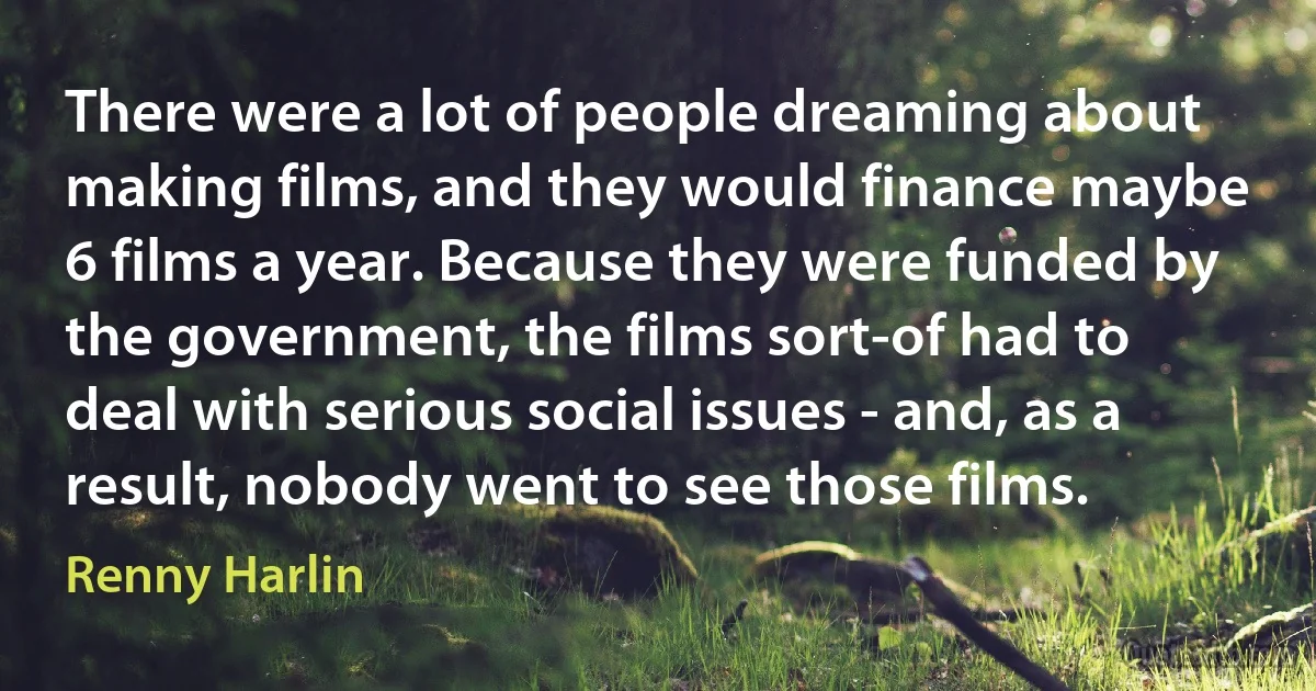 There were a lot of people dreaming about making films, and they would finance maybe 6 films a year. Because they were funded by the government, the films sort-of had to deal with serious social issues - and, as a result, nobody went to see those films. (Renny Harlin)