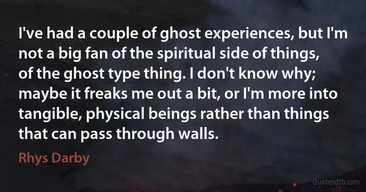 I've had a couple of ghost experiences, but I'm not a big fan of the spiritual side of things, of the ghost type thing. I don't know why; maybe it freaks me out a bit, or I'm more into tangible, physical beings rather than things that can pass through walls. (Rhys Darby)