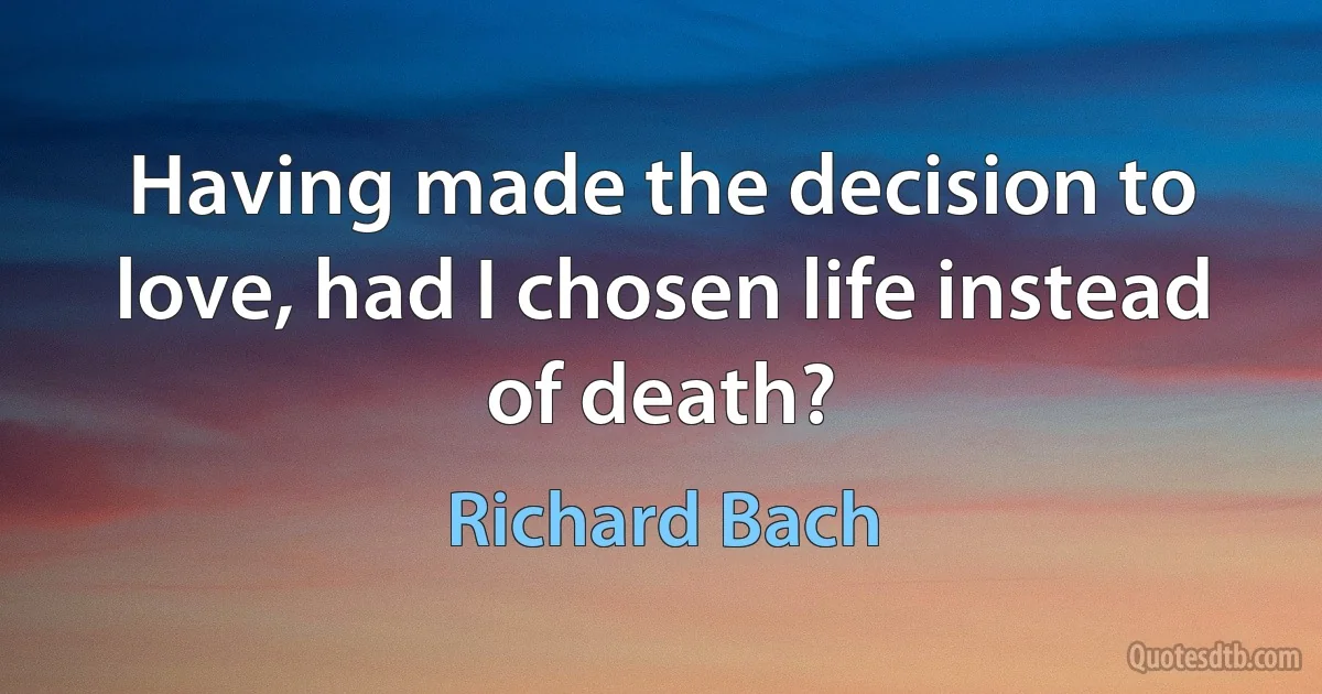 Having made the decision to love, had I chosen life instead of death? (Richard Bach)