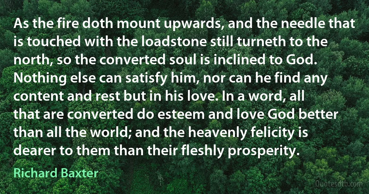 As the fire doth mount upwards, and the needle that is touched with the loadstone still turneth to the north, so the converted soul is inclined to God. Nothing else can satisfy him, nor can he find any content and rest but in his love. In a word, all that are converted do esteem and love God better than all the world; and the heavenly felicity is dearer to them than their fleshly prosperity. (Richard Baxter)