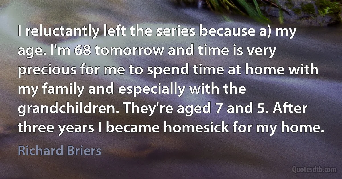 I reluctantly left the series because a) my age. I'm 68 tomorrow and time is very precious for me to spend time at home with my family and especially with the grandchildren. They're aged 7 and 5. After three years I became homesick for my home. (Richard Briers)