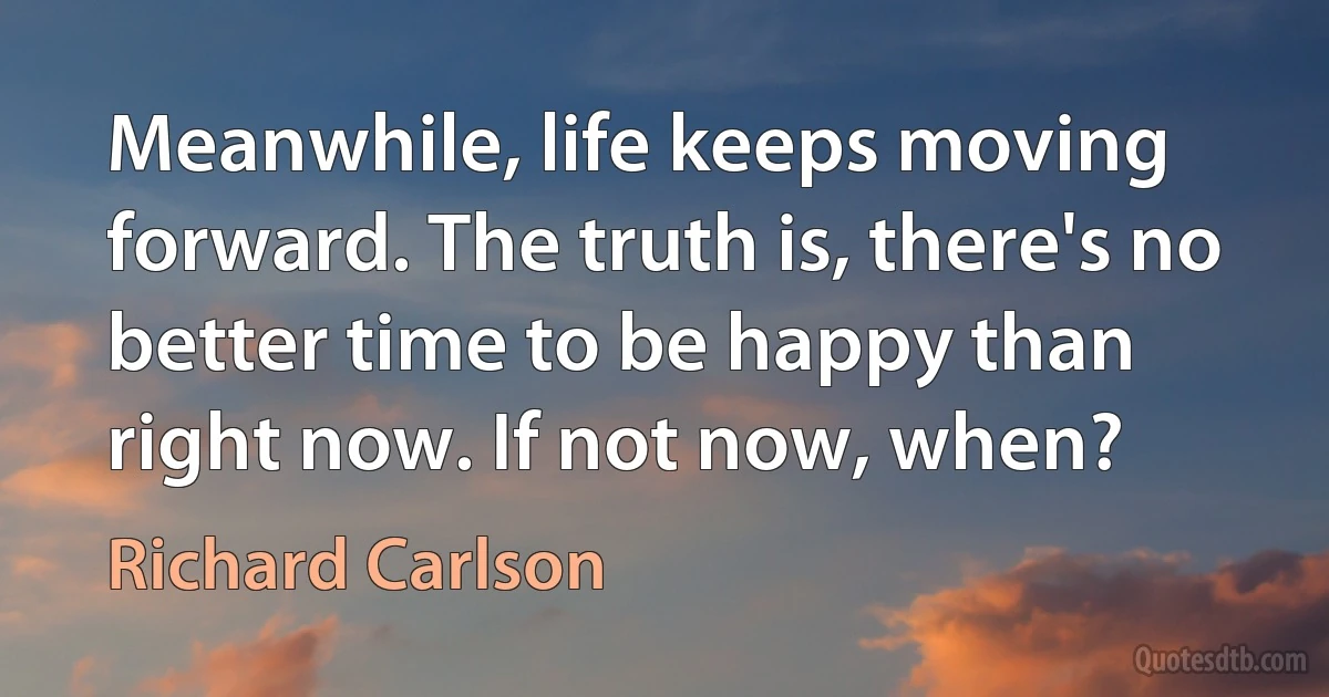 Meanwhile, life keeps moving forward. The truth is, there's no better time to be happy than right now. If not now, when? (Richard Carlson)