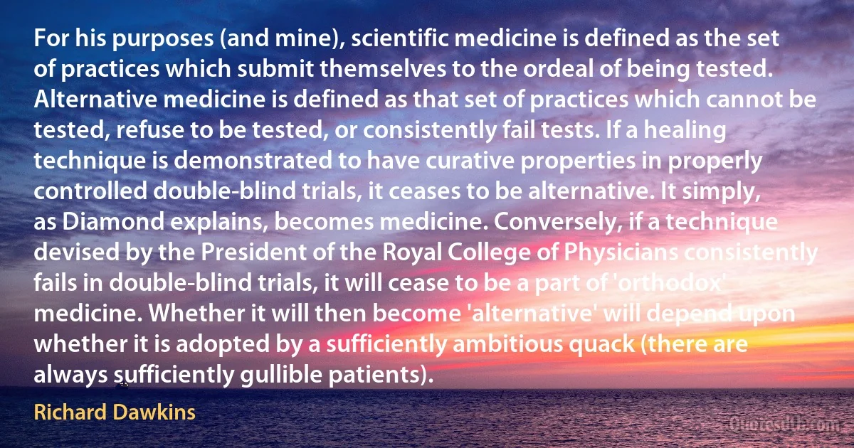 For his purposes (and mine), scientific medicine is defined as the set of practices which submit themselves to the ordeal of being tested. Alternative medicine is defined as that set of practices which cannot be tested, refuse to be tested, or consistently fail tests. If a healing technique is demonstrated to have curative properties in properly controlled double-blind trials, it ceases to be alternative. It simply, as Diamond explains, becomes medicine. Conversely, if a technique devised by the President of the Royal College of Physicians consistently fails in double-blind trials, it will cease to be a part of 'orthodox' medicine. Whether it will then become 'alternative' will depend upon whether it is adopted by a sufficiently ambitious quack (there are always sufficiently gullible patients). (Richard Dawkins)