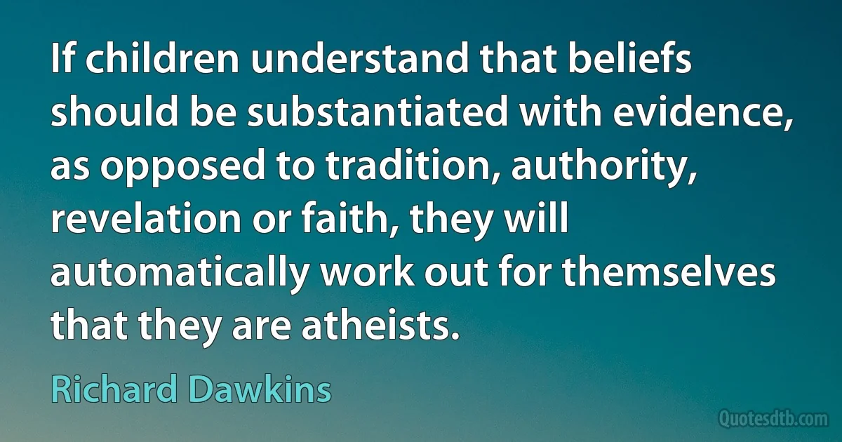 If children understand that beliefs should be substantiated with evidence, as opposed to tradition, authority, revelation or faith, they will automatically work out for themselves that they are atheists. (Richard Dawkins)