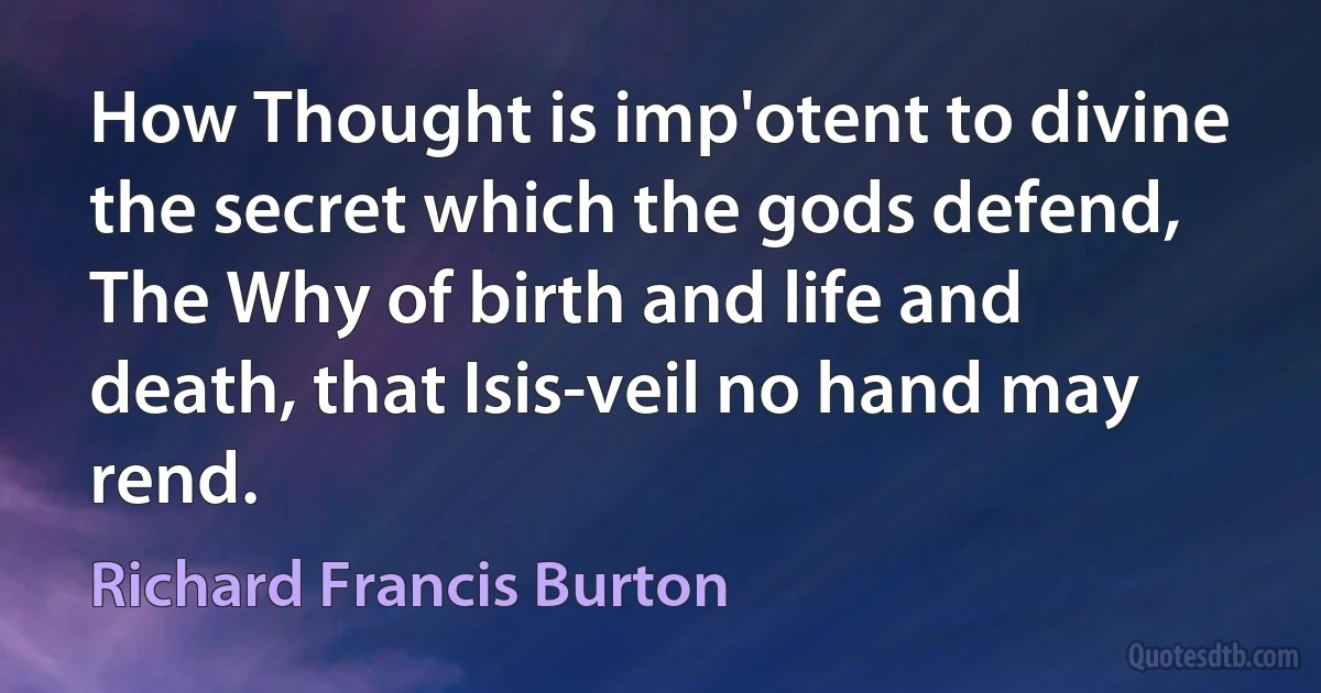 How Thought is imp'otent to divine the secret which the gods defend,
The Why of birth and life and death, that Isis-veil no hand may rend. (Richard Francis Burton)