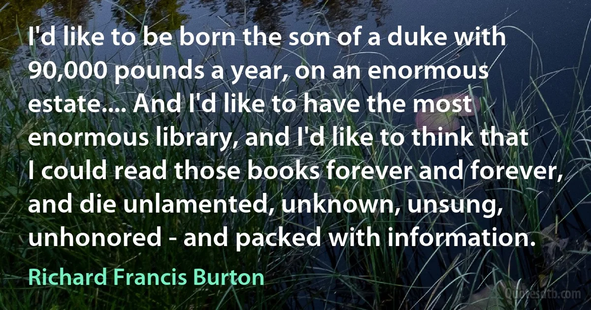 I'd like to be born the son of a duke with 90,000 pounds a year, on an enormous estate.... And I'd like to have the most enormous library, and I'd like to think that I could read those books forever and forever, and die unlamented, unknown, unsung, unhonored - and packed with information. (Richard Francis Burton)