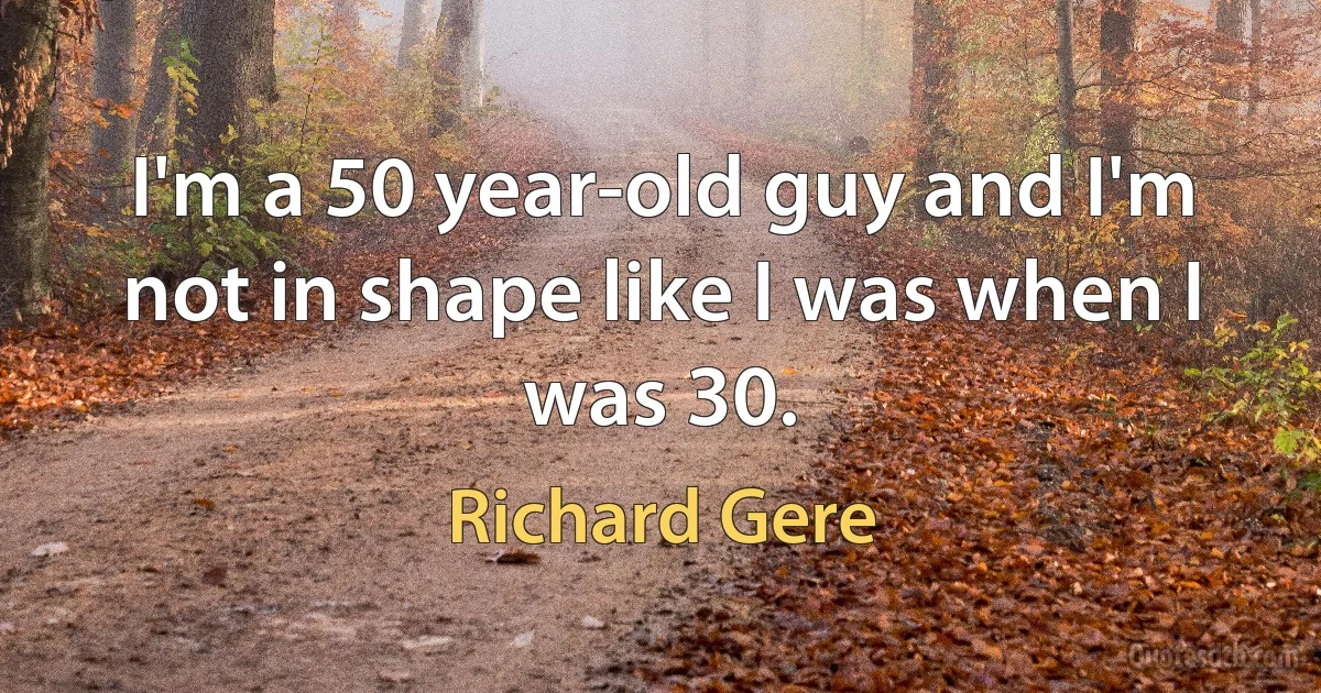 I'm a 50 year-old guy and I'm not in shape like I was when I was 30. (Richard Gere)