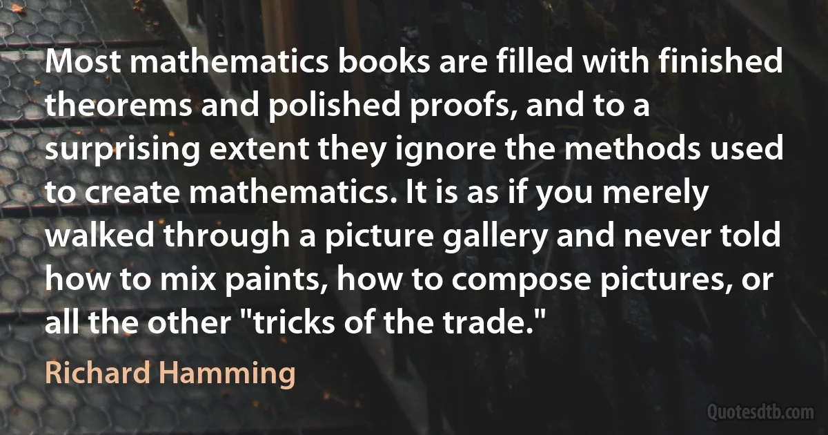 Most mathematics books are filled with finished theorems and polished proofs, and to a surprising extent they ignore the methods used to create mathematics. It is as if you merely walked through a picture gallery and never told how to mix paints, how to compose pictures, or all the other "tricks of the trade." (Richard Hamming)