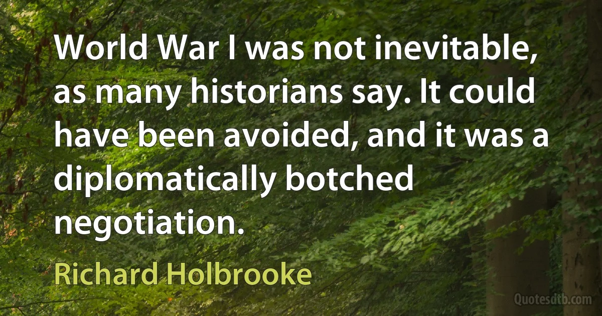 World War I was not inevitable, as many historians say. It could have been avoided, and it was a diplomatically botched negotiation. (Richard Holbrooke)