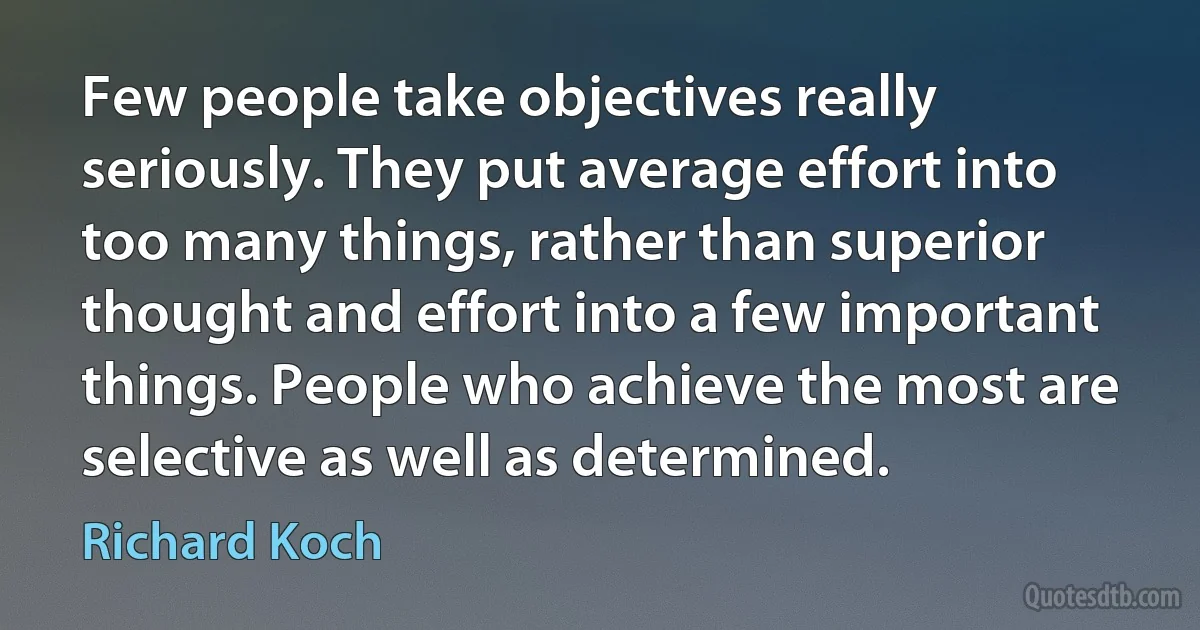 Few people take objectives really seriously. They put average effort into too many things, rather than superior thought and effort into a few important things. People who achieve the most are selective as well as determined. (Richard Koch)