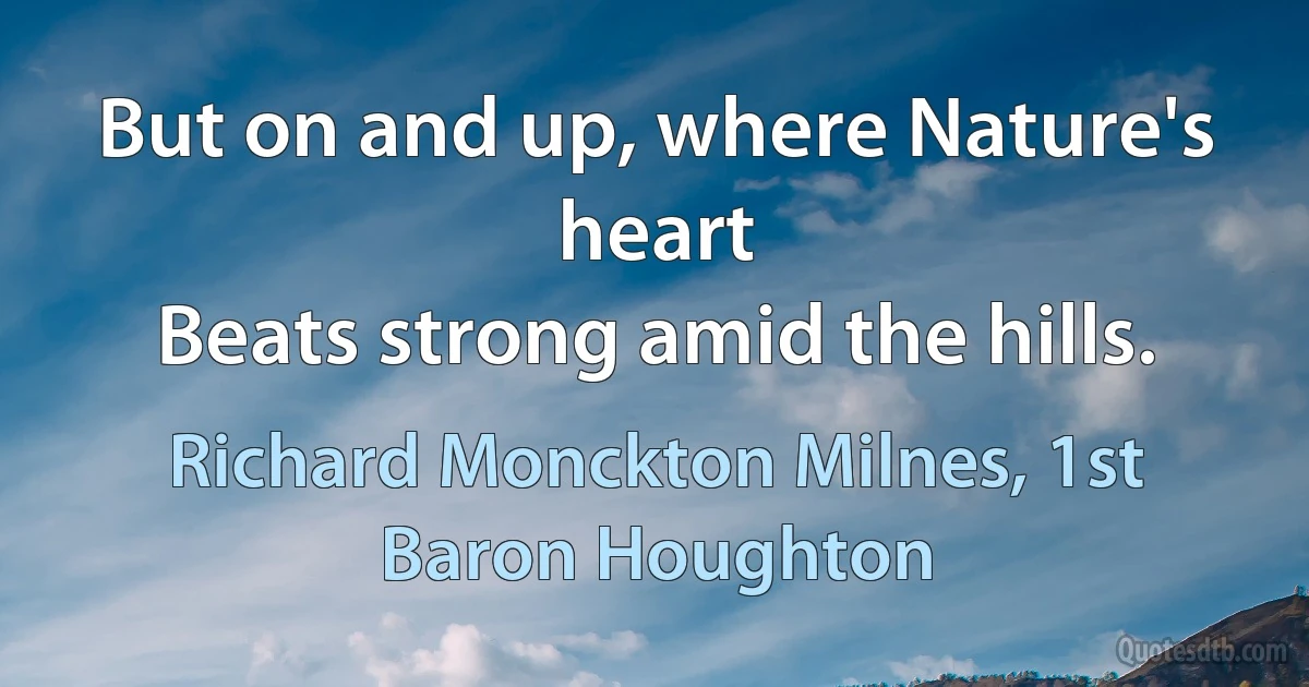 But on and up, where Nature's heart
Beats strong amid the hills. (Richard Monckton Milnes, 1st Baron Houghton)