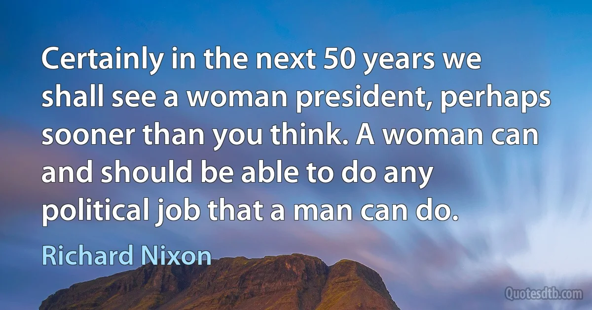 Certainly in the next 50 years we shall see a woman president, perhaps sooner than you think. A woman can and should be able to do any political job that a man can do. (Richard Nixon)