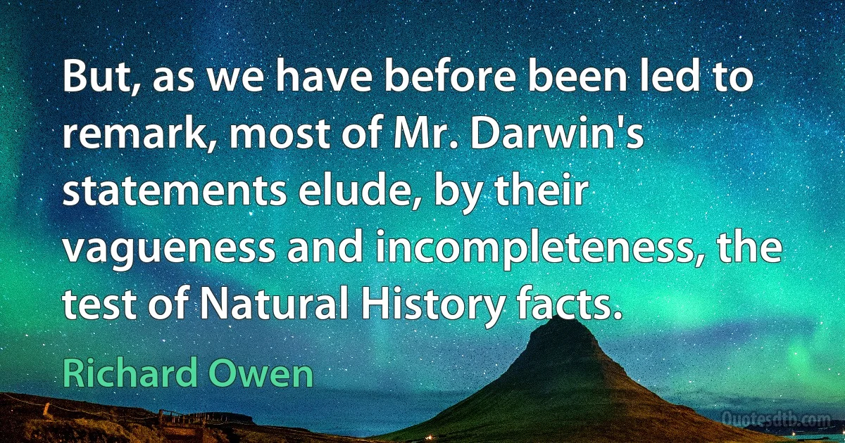 But, as we have before been led to remark, most of Mr. Darwin's statements elude, by their vagueness and incompleteness, the test of Natural History facts. (Richard Owen)