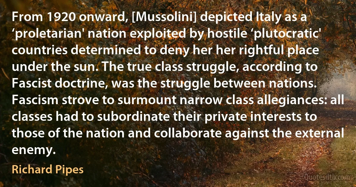 From 1920 onward, [Mussolini] depicted Italy as a ‘proletarian' nation exploited by hostile ‘plutocratic' countries determined to deny her her rightful place under the sun. The true class struggle, according to Fascist doctrine, was the struggle between nations. Fascism strove to surmount narrow class allegiances: all classes had to subordinate their private interests to those of the nation and collaborate against the external enemy. (Richard Pipes)