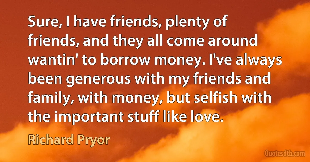 Sure, I have friends, plenty of friends, and they all come around wantin' to borrow money. I've always been generous with my friends and family, with money, but selfish with the important stuff like love. (Richard Pryor)