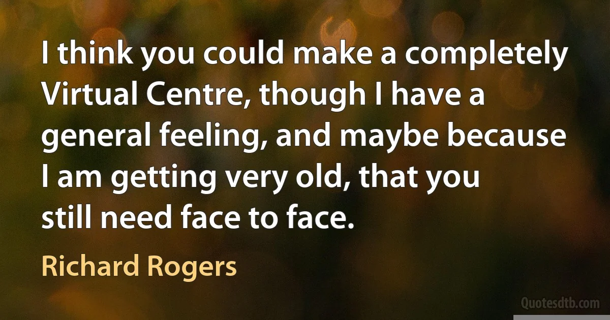 I think you could make a completely Virtual Centre, though I have a general feeling, and maybe because I am getting very old, that you still need face to face. (Richard Rogers)