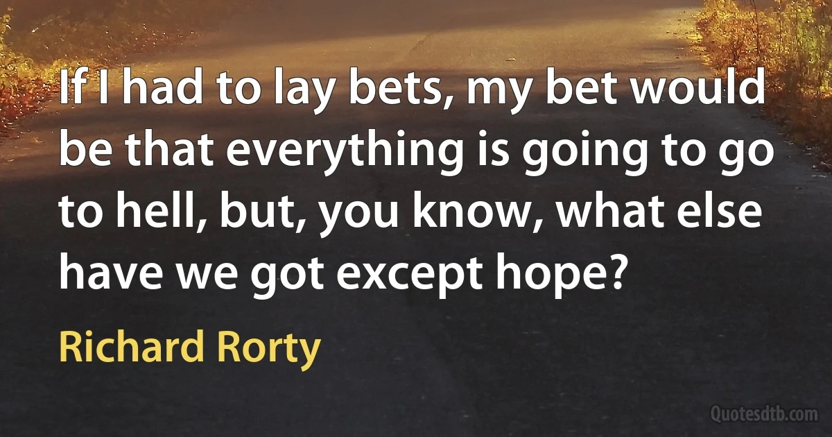 If I had to lay bets, my bet would be that everything is going to go to hell, but, you know, what else have we got except hope? (Richard Rorty)