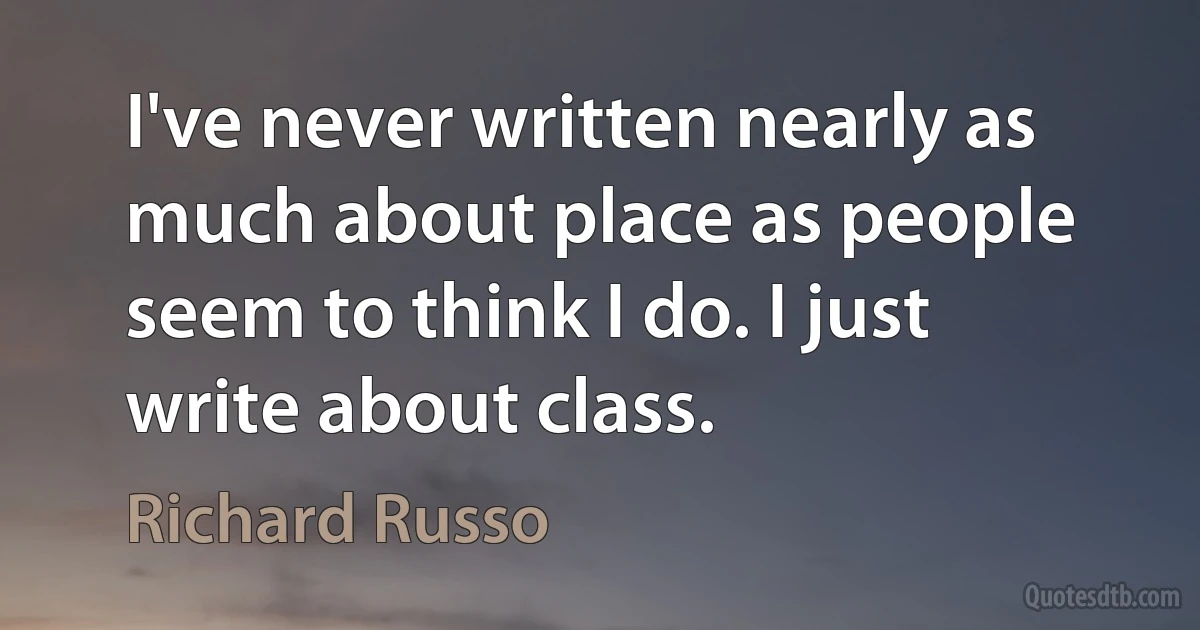 I've never written nearly as much about place as people seem to think I do. I just write about class. (Richard Russo)