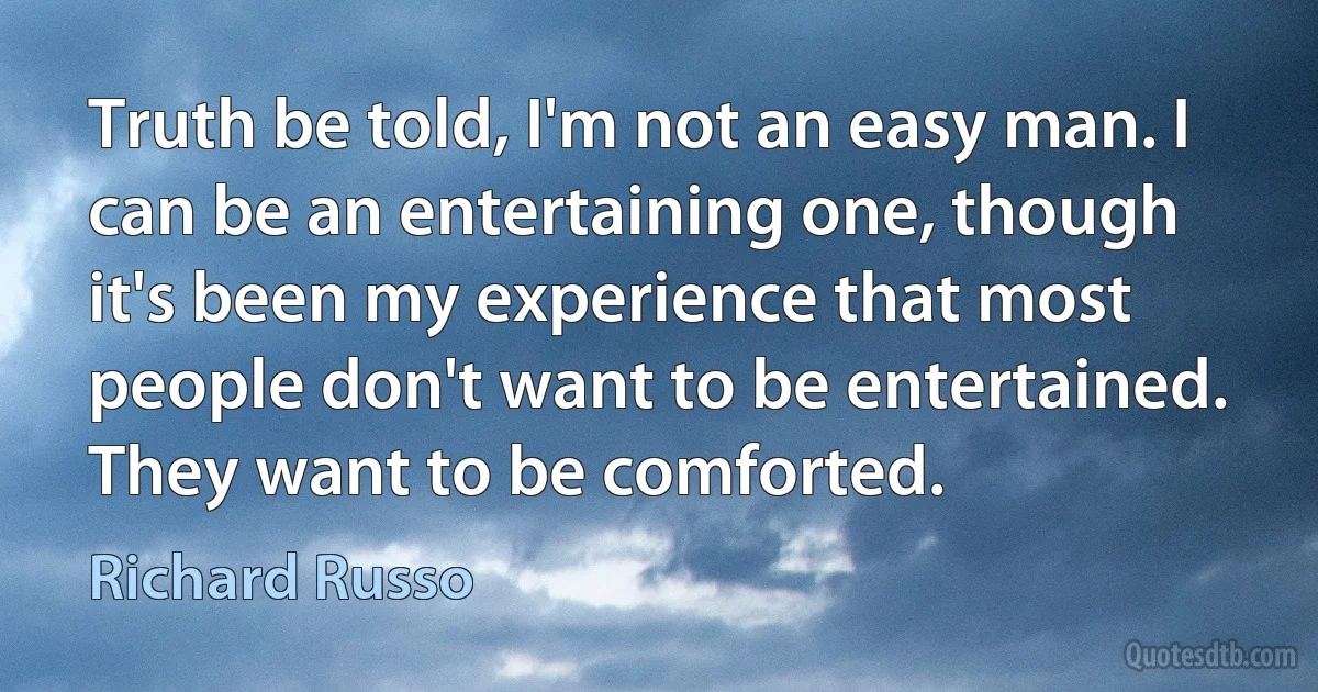 Truth be told, I'm not an easy man. I can be an entertaining one, though it's been my experience that most people don't want to be entertained. They want to be comforted. (Richard Russo)