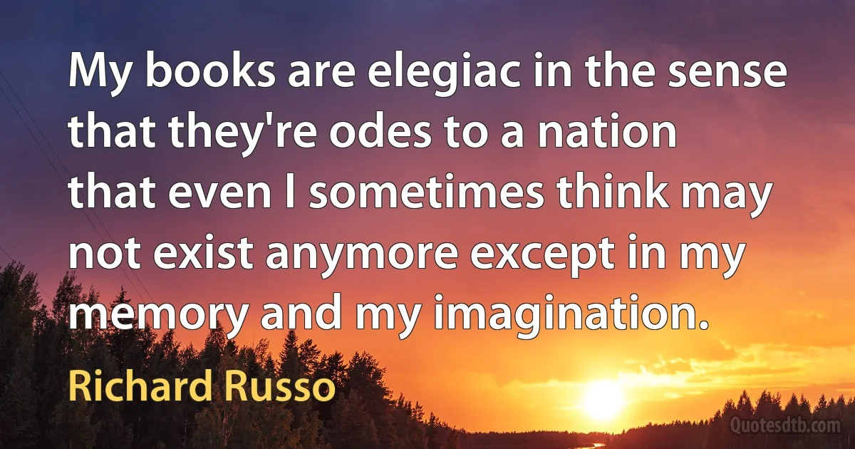 My books are elegiac in the sense that they're odes to a nation that even I sometimes think may not exist anymore except in my memory and my imagination. (Richard Russo)