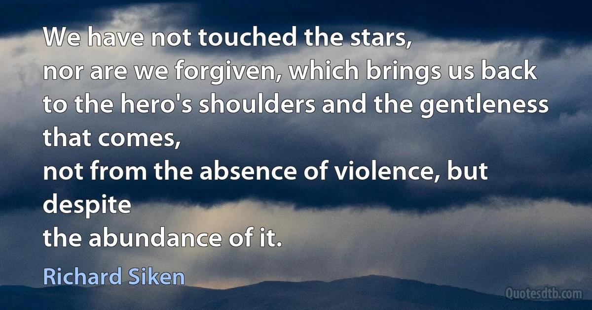 We have not touched the stars,
nor are we forgiven, which brings us back
to the hero's shoulders and the gentleness that comes,
not from the absence of violence, but despite
the abundance of it. (Richard Siken)