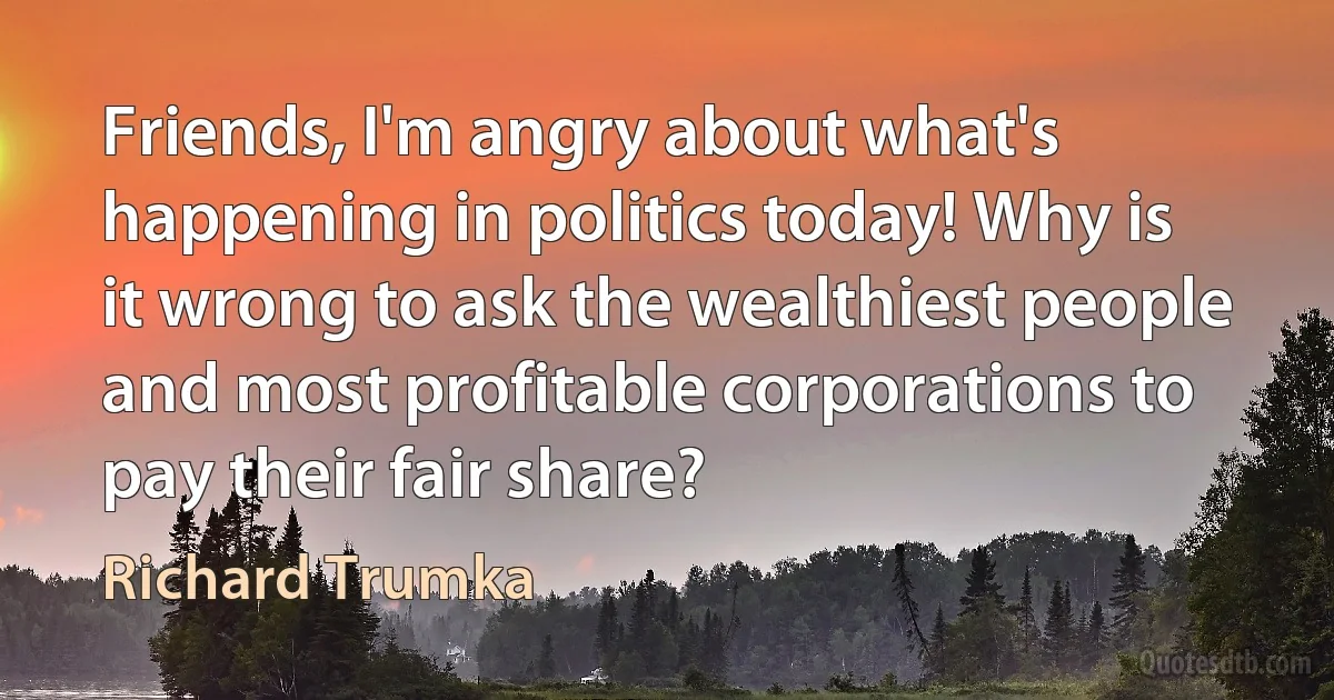 Friends, I'm angry about what's happening in politics today! Why is it wrong to ask the wealthiest people and most profitable corporations to pay their fair share? (Richard Trumka)