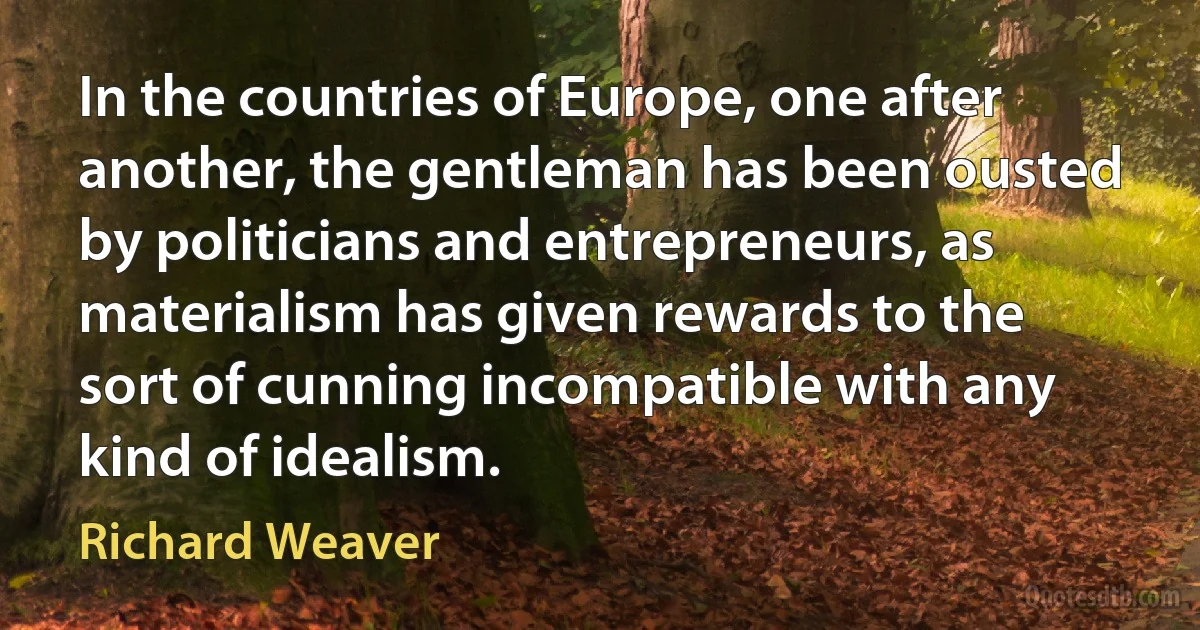 In the countries of Europe, one after another, the gentleman has been ousted by politicians and entrepreneurs, as materialism has given rewards to the sort of cunning incompatible with any kind of idealism. (Richard Weaver)