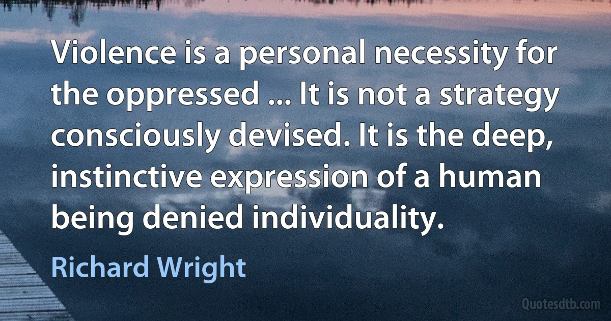 Violence is a personal necessity for the oppressed ... It is not a strategy consciously devised. It is the deep, instinctive expression of a human being denied individuality. (Richard Wright)