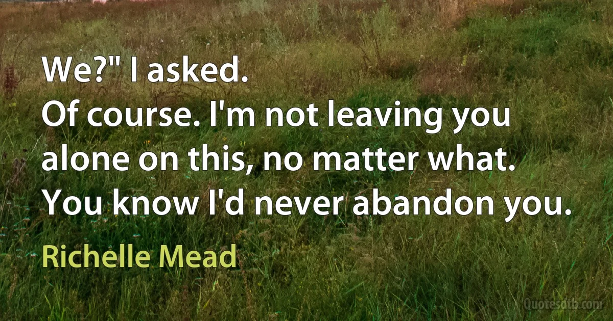 We?" I asked.
Of course. I'm not leaving you alone on this, no matter what. You know I'd never abandon you. (Richelle Mead)