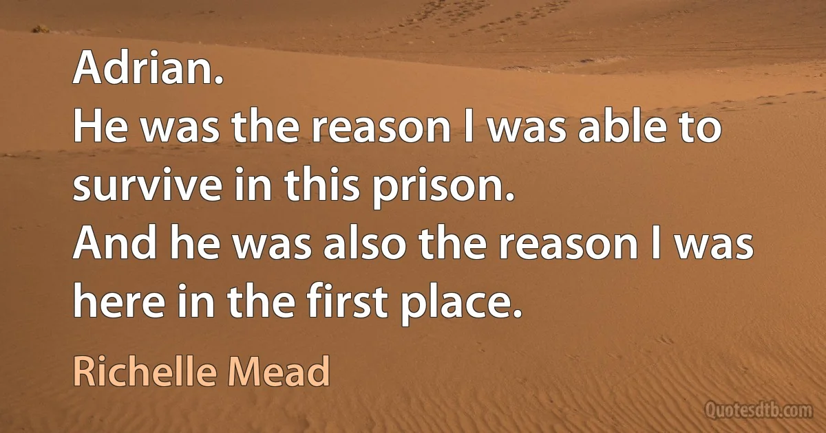 Adrian.
He was the reason I was able to survive in this prison.
And he was also the reason I was here in the first place. (Richelle Mead)