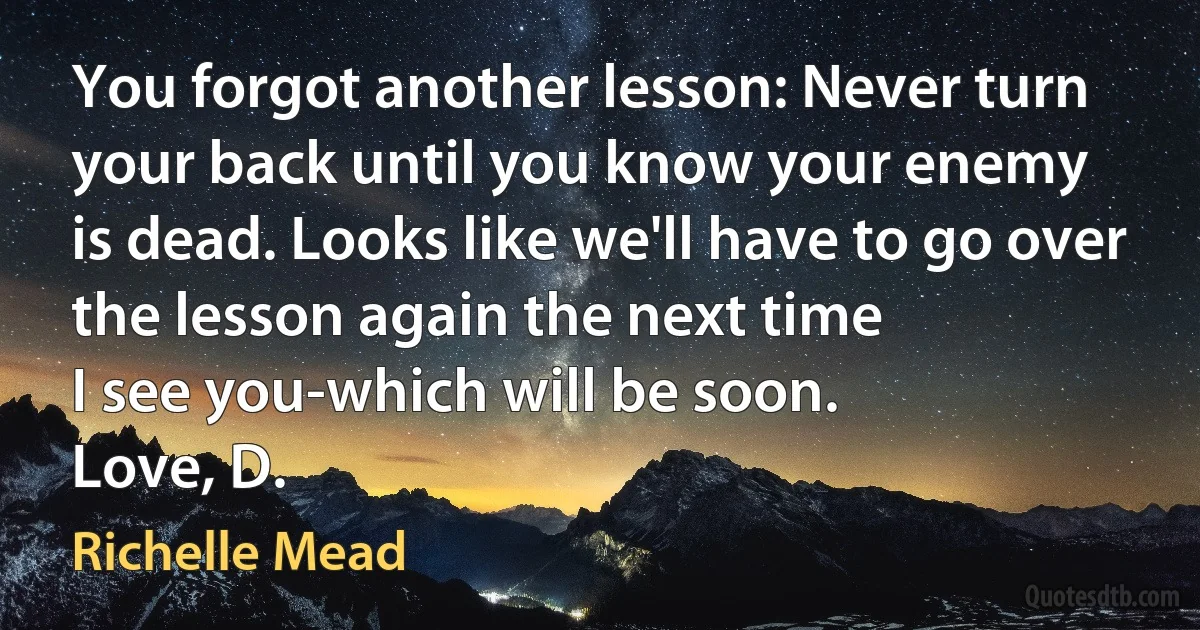 You forgot another lesson: Never turn your back until you know your enemy
is dead. Looks like we'll have to go over the lesson again the next time
I see you-which will be soon.
Love, D. (Richelle Mead)