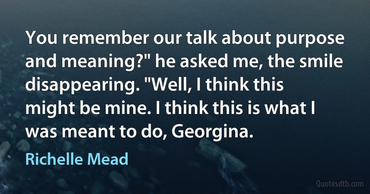 You remember our talk about purpose and meaning?" he asked me, the smile disappearing. "Well, I think this might be mine. I think this is what I was meant to do, Georgina. (Richelle Mead)