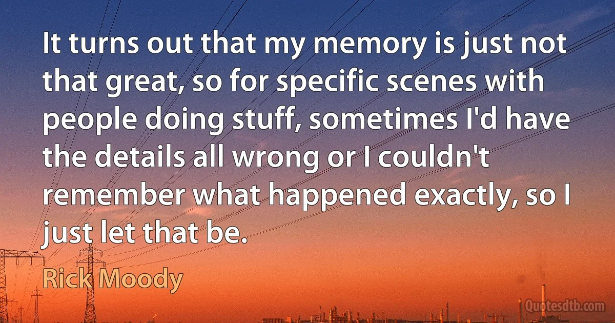 It turns out that my memory is just not that great, so for specific scenes with people doing stuff, sometimes I'd have the details all wrong or I couldn't remember what happened exactly, so I just let that be. (Rick Moody)