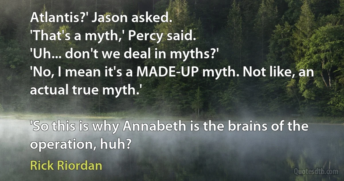 Atlantis?' Jason asked.
'That's a myth,' Percy said.
'Uh... don't we deal in myths?'
'No, I mean it's a MADE-UP myth. Not like, an actual true myth.'

'So this is why Annabeth is the brains of the operation, huh? (Rick Riordan)