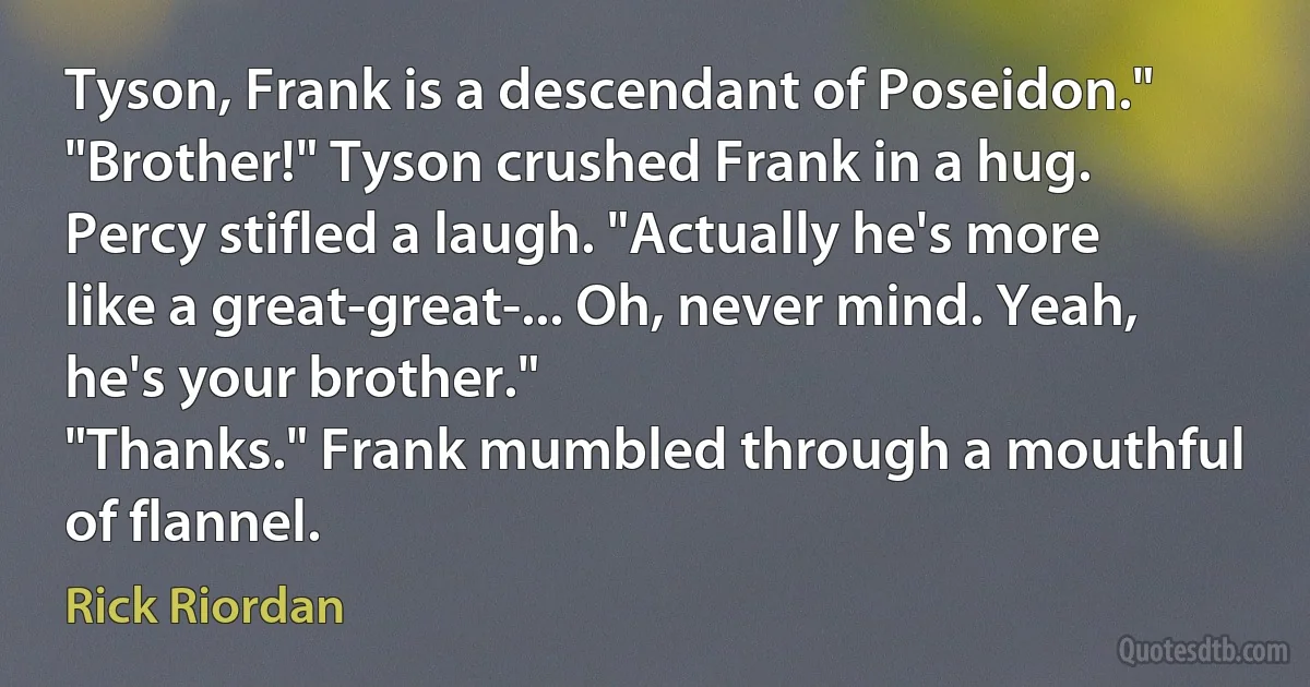 Tyson, Frank is a descendant of Poseidon."
"Brother!" Tyson crushed Frank in a hug.
Percy stifled a laugh. "Actually he's more like a great-great-... Oh, never mind. Yeah, he's your brother."
"Thanks." Frank mumbled through a mouthful of flannel. (Rick Riordan)