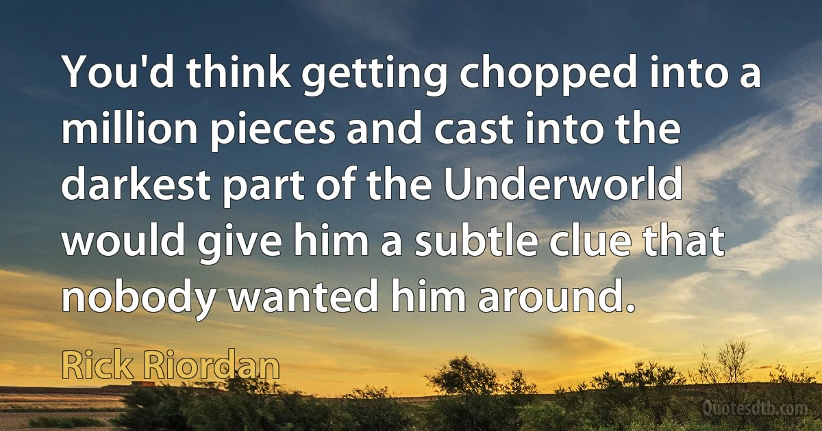 You'd think getting chopped into a million pieces and cast into the darkest part of the Underworld would give him a subtle clue that nobody wanted him around. (Rick Riordan)