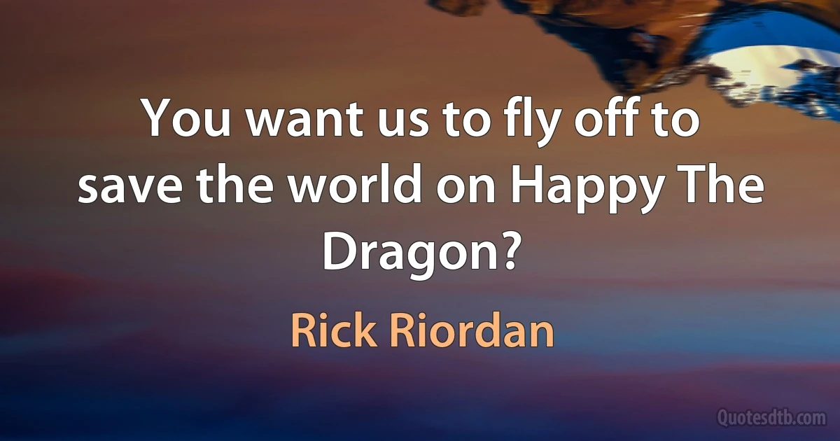 You want us to fly off to save the world on Happy The Dragon? (Rick Riordan)