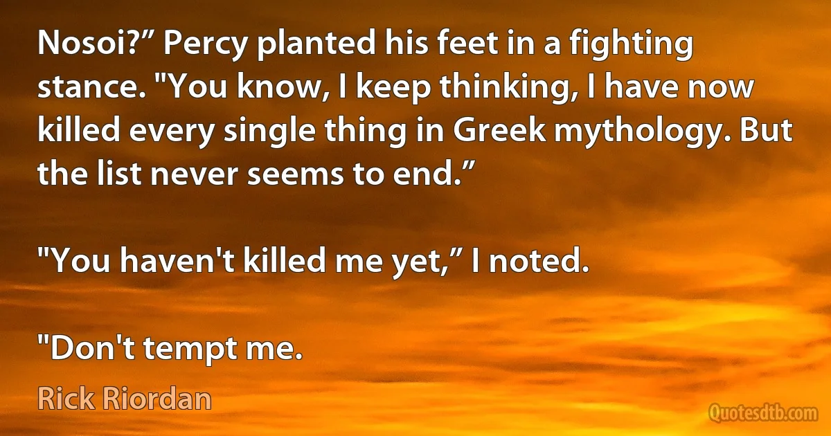 Nosoi?” Percy planted his feet in a fighting stance. "You know, I keep thinking, I have now killed every single thing in Greek mythology. But the list never seems to end.”

"You haven't killed me yet,” I noted.

"Don't tempt me. (Rick Riordan)